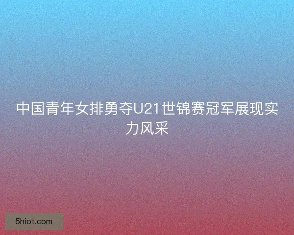 中国青年女排勇夺U21世锦赛冠军展现实力风采