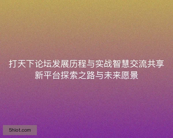 打天下论坛发展历程与实战智慧交流共享新平台探索之路与未来愿景