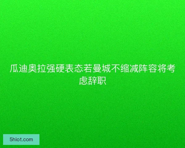 瓜迪奥拉强硬表态若曼城不缩减阵容将考虑辞职