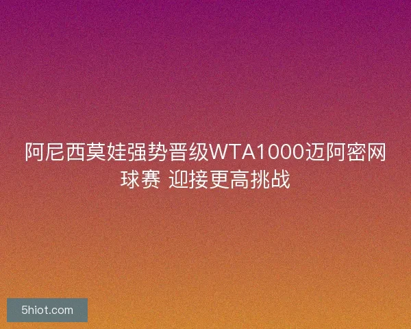 阿尼西莫娃强势晋级WTA1000迈阿密网球赛 迎接更高挑战