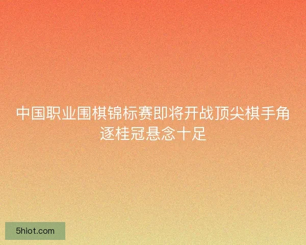 中国职业围棋锦标赛即将开战顶尖棋手角逐桂冠悬念十足