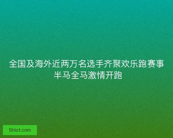 全国及海外近两万名选手齐聚欢乐跑赛事 半马全马激情开跑