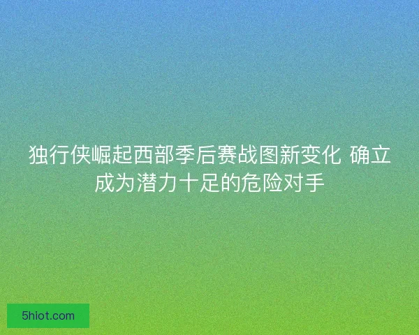 独行侠崛起西部季后赛战图新变化 确立成为潜力十足的危险对手
