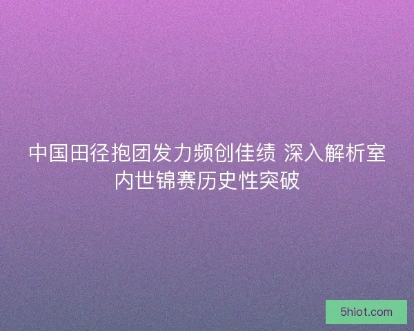 中国田径抱团发力频创佳绩 深入解析室内世锦赛历史性突破