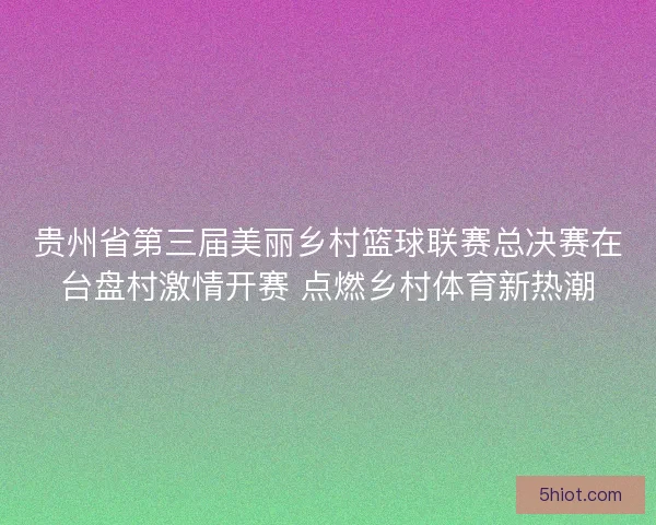 贵州省第三届美丽乡村篮球联赛总决赛在台盘村激情开赛 点燃乡村体育新热潮