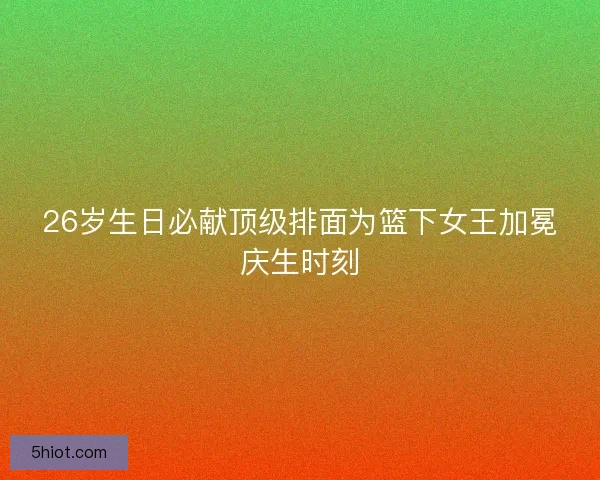 26岁生日必献顶级排面为篮下女王加冕庆生时刻