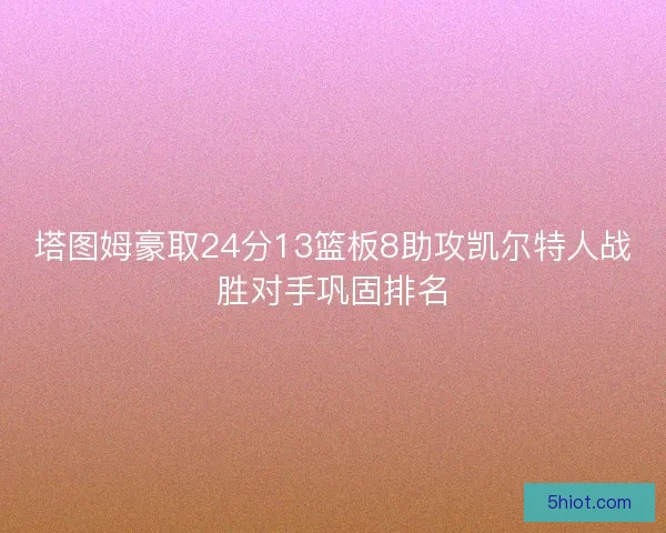 塔图姆豪取24分13篮板8助攻凯尔特人战胜对手巩固排名 塔图姆豪取24分13篮板8助攻凯尔特人战胜对手巩固排名