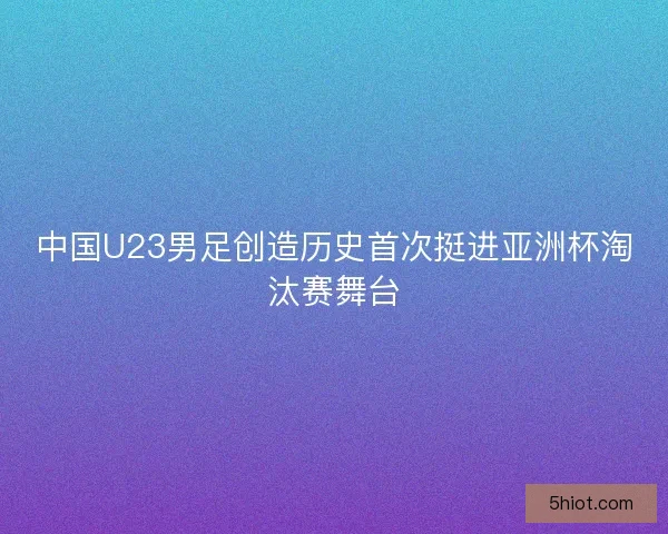 中国U23男足创造历史首次挺进亚洲杯淘汰赛舞台