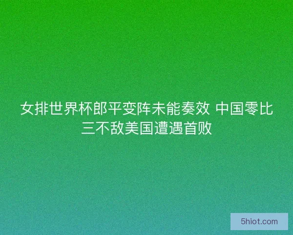 女排世界杯郎平变阵未能奏效 中国零比三不敌美国遭遇首败 女排世界杯郎平变阵未能奏效 中国零比三不敌美国遭遇首败